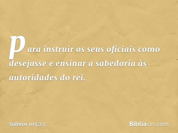 para instruir os seus oficiais como desejasse
e ensinar a sabedoria às autoridades do rei. -- Salmo 105:22