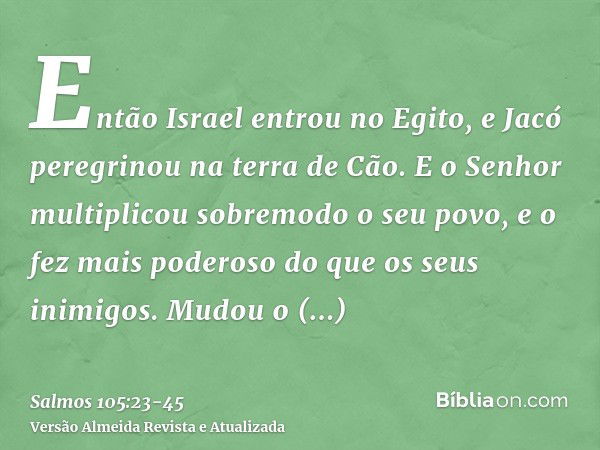 Então Israel entrou no Egito, e Jacó peregrinou na terra de Cão.E o Senhor multiplicou sobremodo o seu povo, e o fez mais poderoso do que os seus inimigos.Mudou