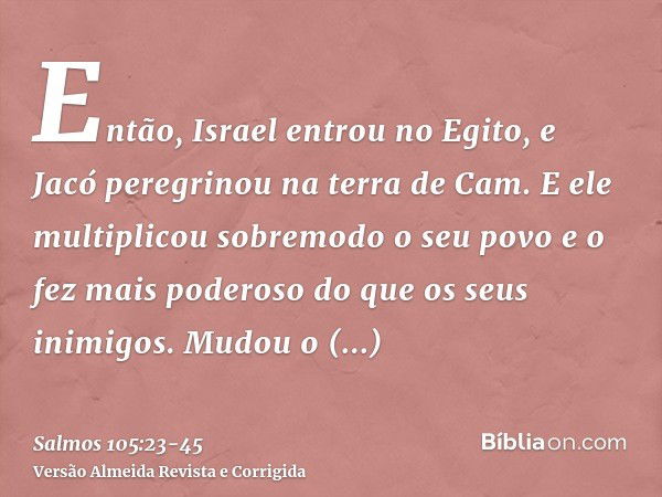 Então, Israel entrou no Egito, e Jacó peregrinou na terra de Cam.E ele multiplicou sobremodo o seu povo e o fez mais poderoso do que os seus inimigos.Mudou o co