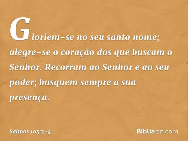 Gloriem-se no seu santo nome;
alegre-se o coração dos
que buscam o Senhor. Recorram ao Senhor e ao seu poder;
busquem sempre a sua presença. -- Salmo 105:3-4