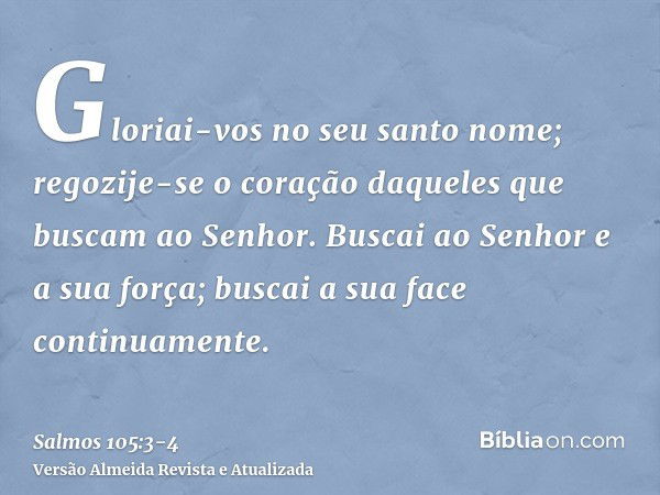 Gloriai-vos no seu santo nome; regozije-se o coração daqueles que buscam ao Senhor.Buscai ao Senhor e a sua força; buscai a sua face continuamente.