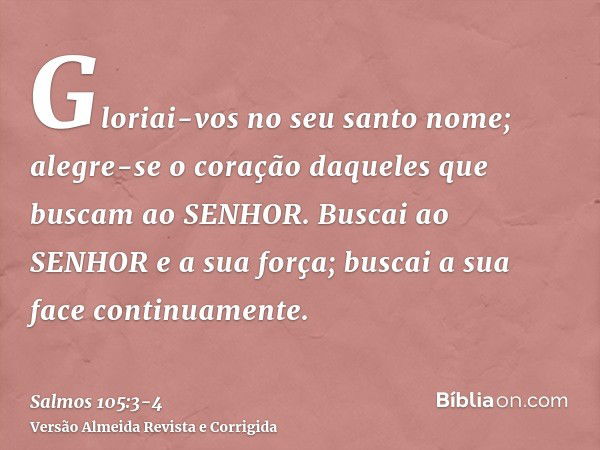 Gloriai-vos no seu santo nome; alegre-se o coração daqueles que buscam ao SENHOR.Buscai ao SENHOR e a sua força; buscai a sua face continuamente.