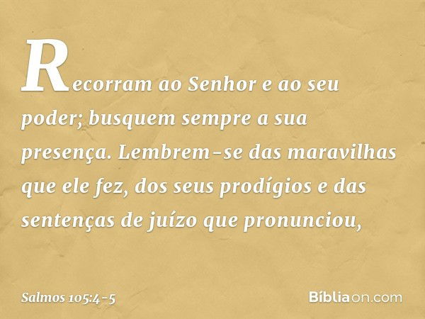 Recorram ao Senhor e ao seu poder;
busquem sempre a sua presença. Lembrem-se das maravilhas que ele fez,
dos seus prodígios
e das sentenças de juízo que pronunc