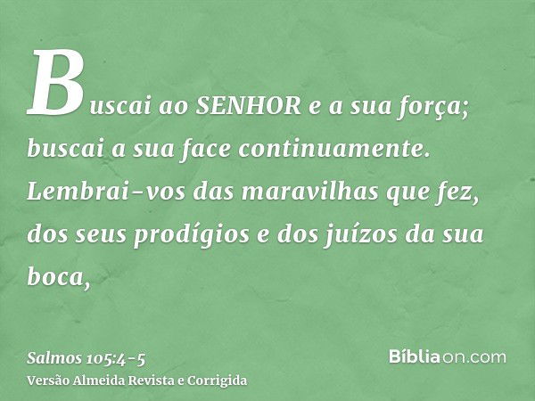 Buscai ao SENHOR e a sua força; buscai a sua face continuamente.Lembrai-vos das maravilhas que fez, dos seus prodígios e dos juízos da sua boca,