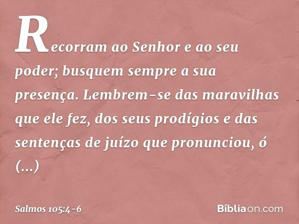 Recorram ao Senhor e ao seu poder;
busquem sempre a sua presença. Lembrem-se das maravilhas que ele fez,
dos seus prodígios
e das sentenças de juízo que pronunc