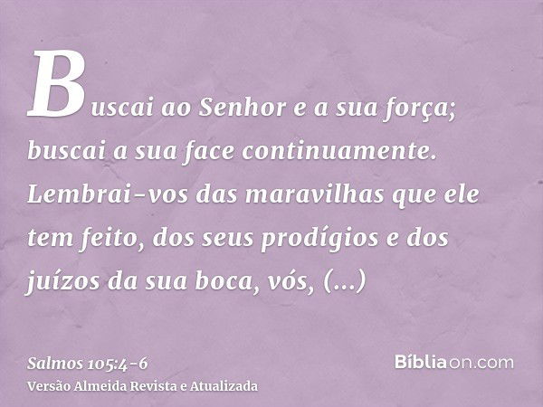 Buscai ao Senhor e a sua força; buscai a sua face continuamente.Lembrai-vos das maravilhas que ele tem feito, dos seus prodígios e dos juízos da sua boca,vós, d