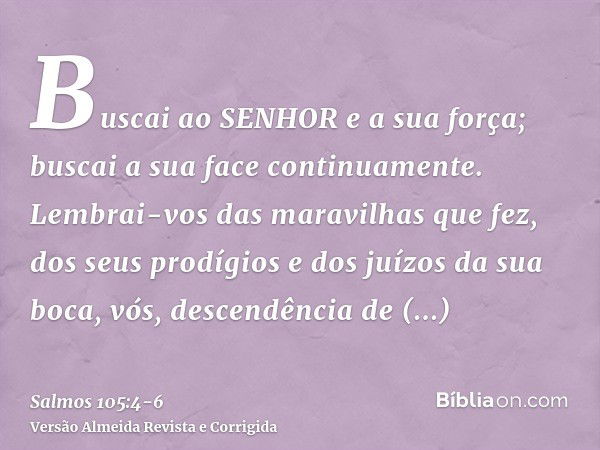 Buscai ao SENHOR e a sua força; buscai a sua face continuamente.Lembrai-vos das maravilhas que fez, dos seus prodígios e dos juízos da sua boca,vós, descendênci