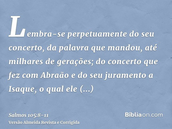 Lembra-se perpetuamente do seu concerto, da palavra que mandou, até milhares de gerações;do concerto que fez com Abraão e do seu juramento a Isaque,o qual ele c