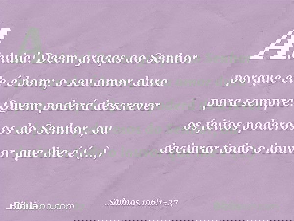 Aleluia!
Deem graças ao Senhor porque ele é bom;
o seu amor dura para sempre. Quem poderá descrever
os feitos poderosos do Senhor,
ou declarar todo o louvor que