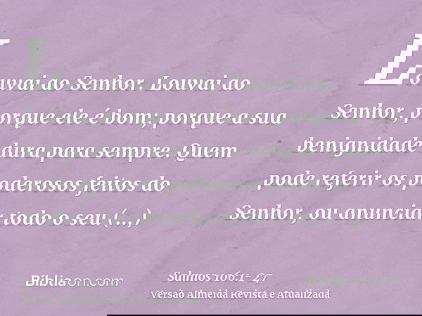 Louvai ao Senhor. Louvai ao Senhor, porque ele é bom; porque a sua benignidade dura para sempre.Quem pode referir os poderosos feitos do Senhor, ou anunciar tod
