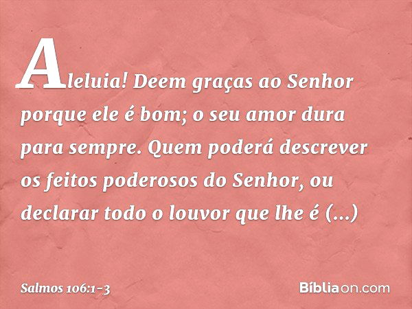 Aleluia!
Deem graças ao Senhor porque ele é bom;
o seu amor dura para sempre. Quem poderá descrever
os feitos poderosos do Senhor,
ou declarar todo o louvor que