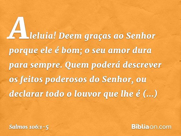 Aleluia!
Deem graças ao Senhor porque ele é bom;
o seu amor dura para sempre. Quem poderá descrever
os feitos poderosos do Senhor,
ou declarar todo o louvor que