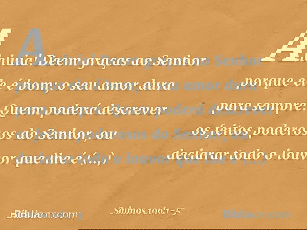 Aleluia!
Deem graças ao Senhor porque ele é bom;
o seu amor dura para sempre. Quem poderá descrever
os feitos poderosos do Senhor,
ou declarar todo o louvor que