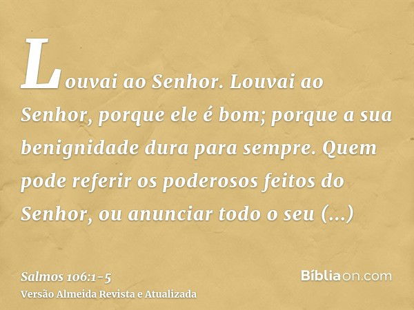 Louvai ao Senhor. Louvai ao Senhor, porque ele é bom; porque a sua benignidade dura para sempre.Quem pode referir os poderosos feitos do Senhor, ou anunciar tod