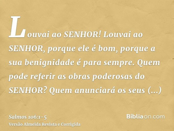 Louvai ao SENHOR! Louvai ao SENHOR, porque ele é bom, porque a sua benignidade é para sempre.Quem pode referir as obras poderosas do SENHOR? Quem anunciará os s