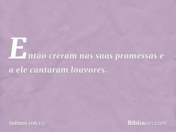 Então creram nas suas promessas
e a ele cantaram louvores. -- Salmo 106:12