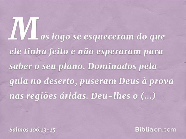 Mas logo se esqueceram do que ele tinha feito
e não esperaram para saber o seu plano. Dominados pela gula no deserto,
puseram Deus à prova nas regiões áridas. D