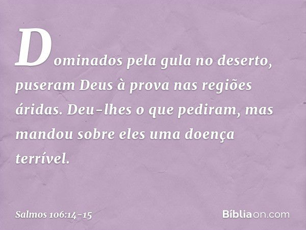 Dominados pela gula no deserto,
puseram Deus à prova nas regiões áridas. Deu-lhes o que pediram,
mas mandou sobre eles uma doença terrível. -- Salmo 106:14-15