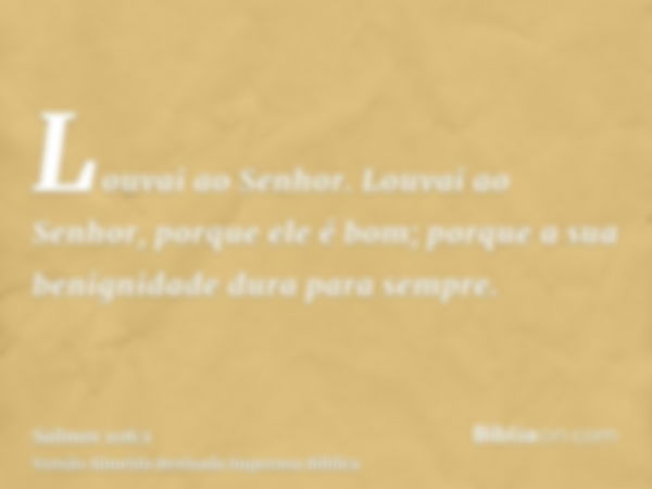 Louvai ao Senhor. Louvai ao Senhor, porque ele é bom; porque a sua benignidade dura para sempre.