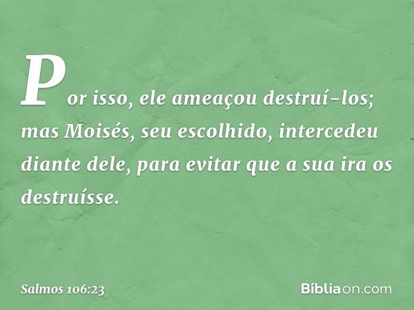 Por isso, ele ameaçou destruí-los;
mas Moisés, seu escolhido,
intercedeu diante dele,
para evitar que a sua ira os destruísse. -- Salmo 106:23