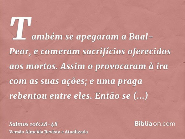 Também se apegaram a Baal-Peor, e comeram sacrifícios oferecidos aos mortos.Assim o provocaram à ira com as suas ações; e uma praga rebentou entre eles.Então se