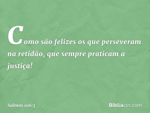 Como são felizes
os que perseveram na retidão,
que sempre praticam a justiça! -- Salmo 106:3