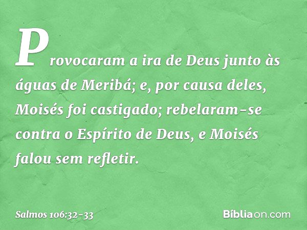 Provocaram a ira de Deus
junto às águas de Meribá;
e, por causa deles, Moisés foi castigado; rebelaram-se contra o Espírito de Deus,
e Moisés falou sem refletir