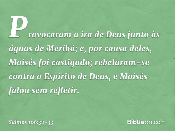 Provocaram a ira de Deus
junto às águas de Meribá;
e, por causa deles, Moisés foi castigado; rebelaram-se contra o Espírito de Deus,
e Moisés falou sem refletir