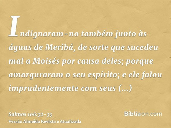 Indignaram-no também junto às águas de Meribá, de sorte que sucedeu mal a Moisés por causa deles;porque amarguraram o seu espírito; e ele falou imprudentemente 