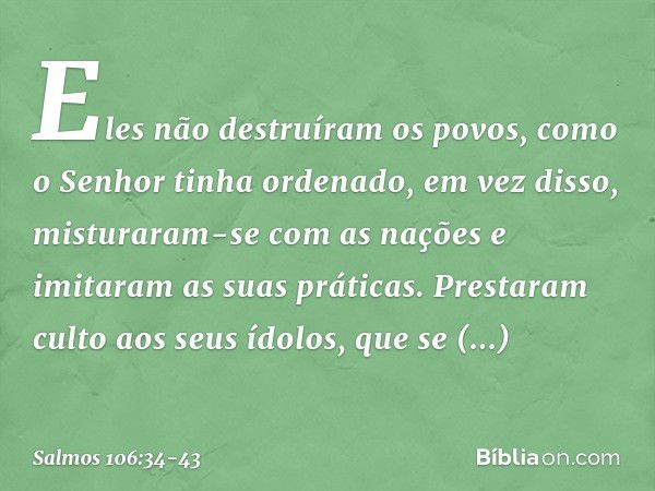 Eles não destruíram os povos,
como o Senhor tinha ordenado, em vez disso, misturaram-se com as nações
e imitaram as suas práticas. Prestaram culto aos seus ídol