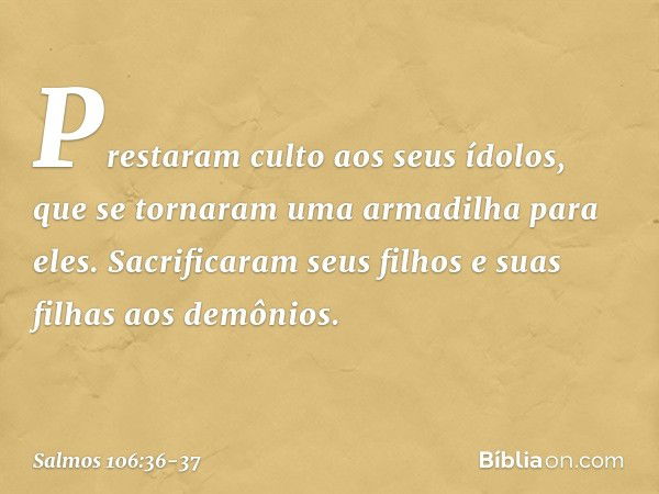 Prestaram culto aos seus ídolos,
que se tornaram uma armadilha para eles. Sacrificaram seus filhos e suas filhas
aos demônios. -- Salmo 106:36-37