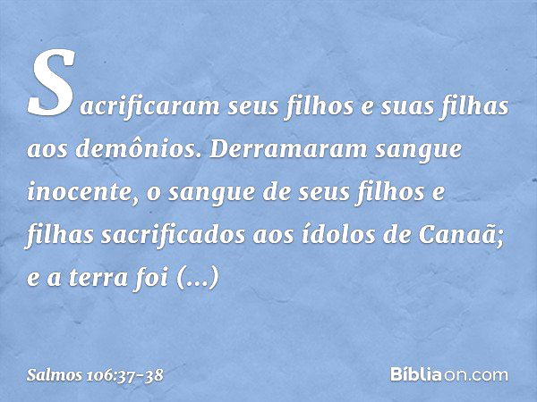 Sacrificaram seus filhos e suas filhas
aos demônios. Derramaram sangue inocente,
o sangue de seus filhos e filhas
sacrificados aos ídolos de Canaã;
e a terra fo