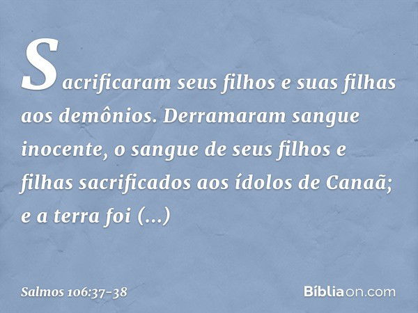 Sacrificaram seus filhos e suas filhas
aos demônios. Derramaram sangue inocente,
o sangue de seus filhos e filhas
sacrificados aos ídolos de Canaã;
e a terra fo