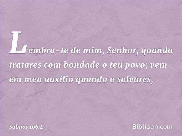 Lembra-te de mim, Senhor,
quando tratares com bondade o teu povo;
vem em meu auxílio quando o salvares, -- Salmo 106:4