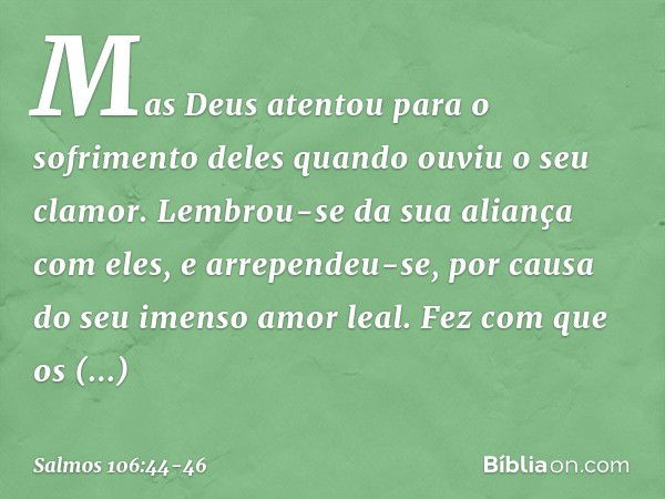 Mas Deus atentou para o sofrimento deles
quando ouviu o seu clamor. Lembrou-se da sua aliança com eles,
e arrependeu-se,
por causa do seu imenso amor leal. Fez 