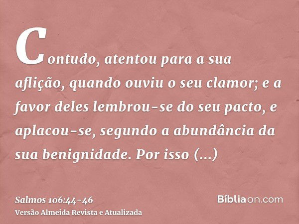 Contudo, atentou para a sua aflição, quando ouviu o seu clamor;e a favor deles lembrou-se do seu pacto, e aplacou-se, segundo a abundância da sua benignidade.Po