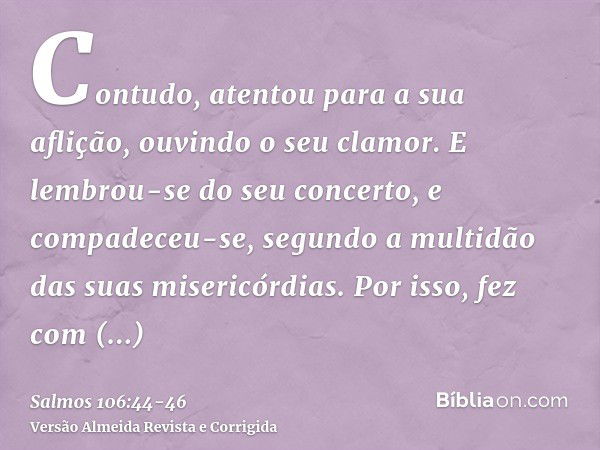 Contudo, atentou para a sua aflição, ouvindo o seu clamor.E lembrou-se do seu concerto, e compadeceu-se, segundo a multidão das suas misericórdias.Por isso, fez