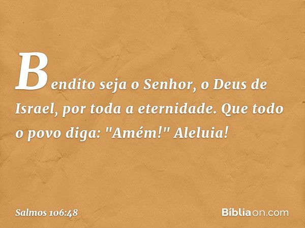 Bendito seja o Senhor, o Deus de Israel,
por toda a eternidade.
Que todo o povo diga: "Amém!"
Aleluia! -- Salmo 106:48