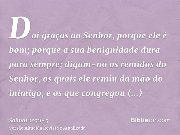 Dai graças ao Senhor, porque ele é bom; porque a sua benignidade dura para sempre;digam-no os remidos do Senhor, os quais ele remiu da mão do inimigo,e os que c