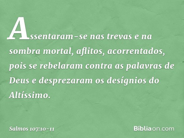 Assentaram-se nas trevas e na sombra mortal,
aflitos, acorrentados, pois se rebelaram contra as palavras de Deus
e desprezaram os desígnios do Altíssimo. -- Sal