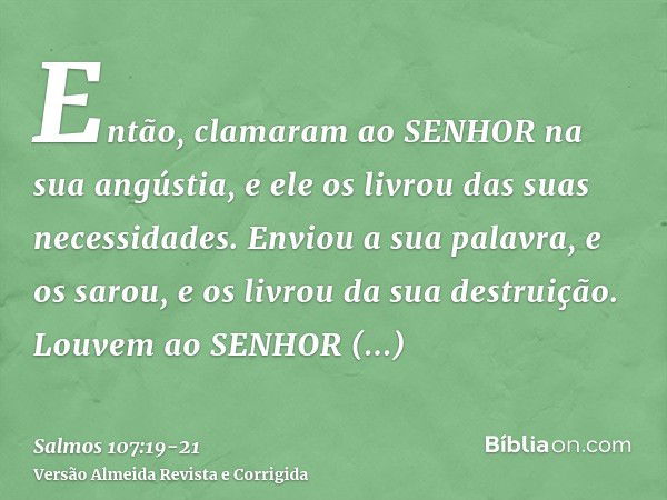 Então, clamaram ao SENHOR na sua angústia, e ele os livrou das suas necessidades.Enviou a sua palavra, e os sarou, e os livrou da sua destruição.Louvem ao SENHO