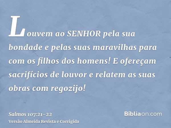 Louvem ao SENHOR pela sua bondade e pelas suas maravilhas para com os filhos dos homens!E ofereçam sacrifícios de louvor e relatem as suas obras com regozijo!