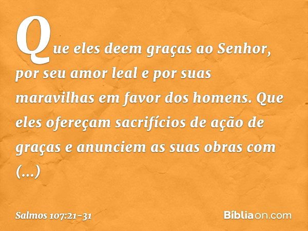 Que eles deem graças ao Senhor,
por seu amor leal e por suas maravilhas
em favor dos homens. Que eles ofereçam
sacrifícios de ação de graças
e anunciem as suas 