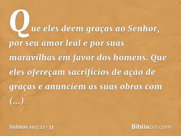 Que eles deem graças ao Senhor,
por seu amor leal e por suas maravilhas
em favor dos homens. Que eles ofereçam
sacrifícios de ação de graças
e anunciem as suas 