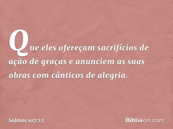 Que eles ofereçam
sacrifícios de ação de graças
e anunciem as suas obras
com cânticos de alegria. -- Salmo 107:22