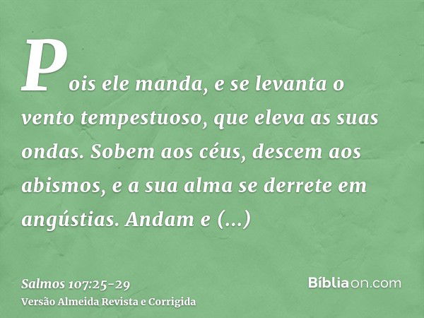 Pois ele manda, e se levanta o vento tempestuoso, que eleva as suas ondas.Sobem aos céus, descem aos abismos, e a sua alma se derrete em angústias.Andam e camba