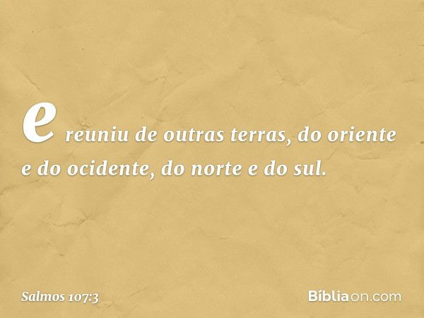 e reuniu de outras terras,
do oriente e do ocidente, do norte e do sul. -- Salmo 107:3