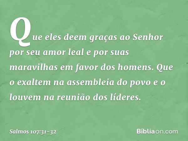 Que eles deem graças ao Senhor
por seu amor leal e por suas maravilhas
em favor dos homens. Que o exaltem na assembleia do povo
e o louvem na reunião dos lídere