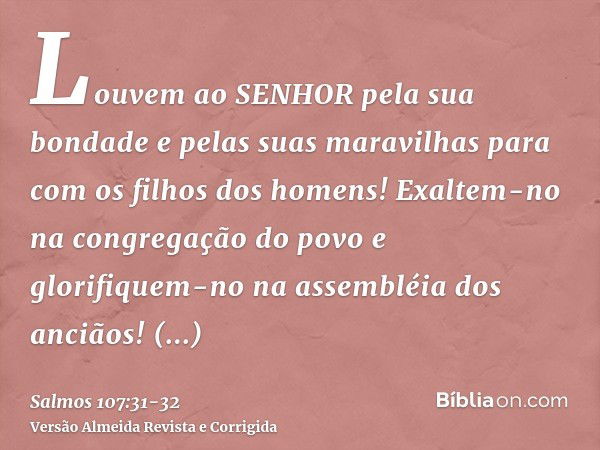 Louvem ao SENHOR pela sua bondade e pelas suas maravilhas para com os filhos dos homens!Exaltem-no na congregação do povo e glorifiquem-no na assembléia dos anc