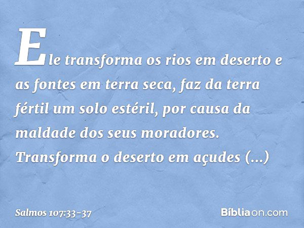 Ele transforma os rios em deserto
e as fontes em terra seca, faz da terra fértil um solo estéril,
por causa da maldade dos seus moradores. Transforma o deserto 